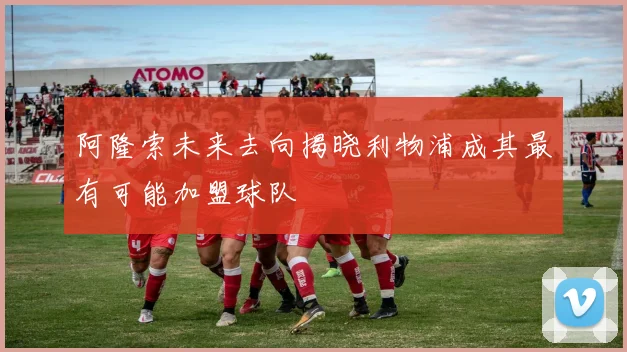 阿隆索未来去向揭晓利物浦成其最有可能加盟球队