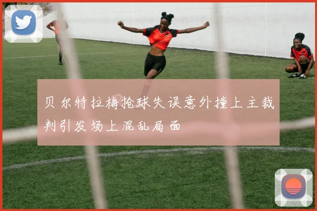 贝尔特拉梅抢球失误意外撞上主裁判引发场上混乱局面