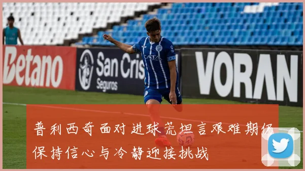 普利西奇面对进球荒坦言艰难期仍保持信心与冷静迎接挑战