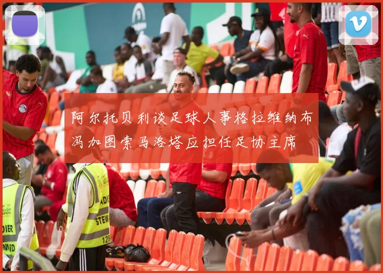 阿尔托贝利谈足球人事格拉维纳布冯加图索马洛塔应担任足协主席
