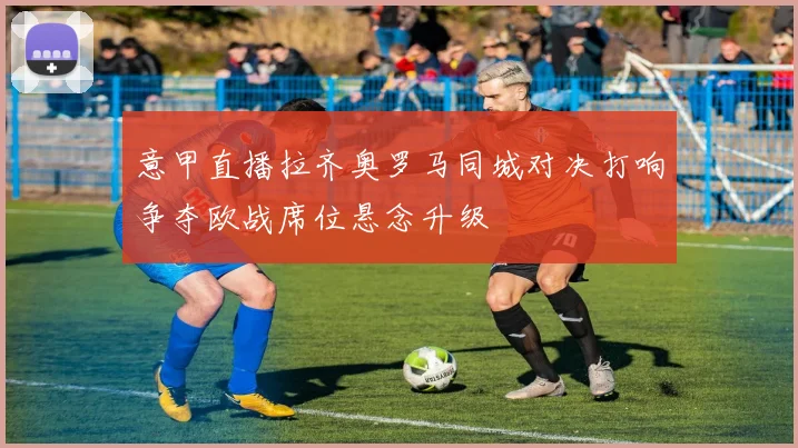 意甲直播拉齐奥罗马同城对决打响争夺欧战席位悬念升级