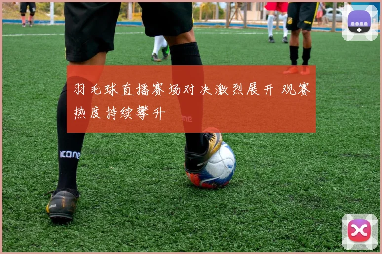 羽毛球直播赛场对决激烈展开 观赛热度持续攀升