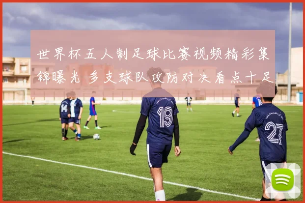 世界杯五人制足球比赛视频精彩集锦曝光 多支球队攻防对决看点十足