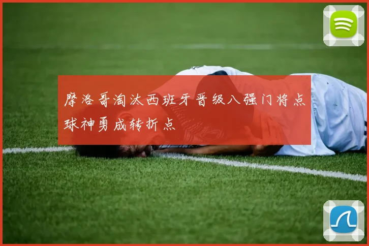 摩洛哥淘汰西班牙晋级八强门将点球神勇成转折点