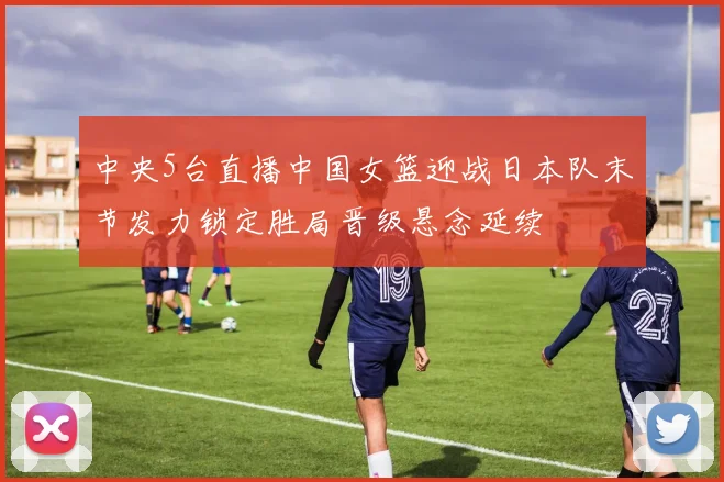 中央5台直播中国女篮迎战日本队末节发力锁定胜局晋级悬念延续