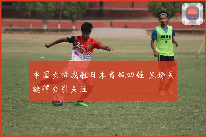 中国女排战胜日本晋级四强 朱婷关键得分引关注