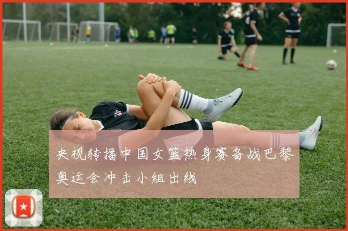 央视转播中国女篮热身赛备战巴黎奥运会冲击小组出线