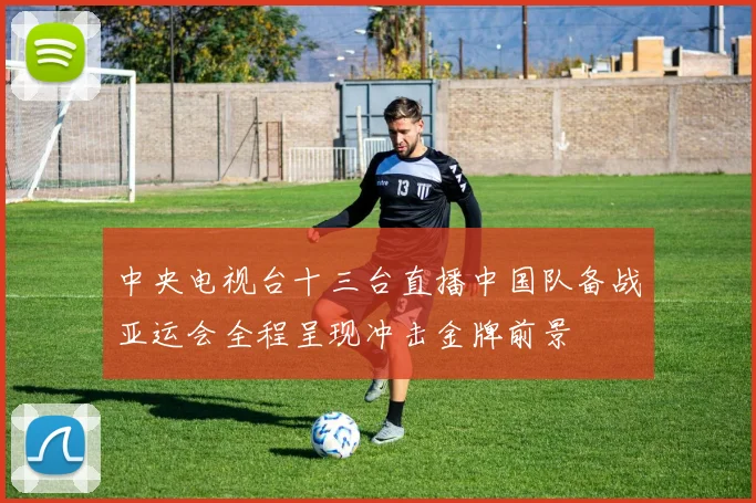 中央电视台十三台直播中国队备战亚运会全程呈现冲击金牌前景