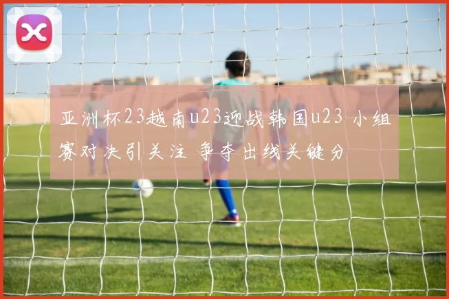 亚洲杯23越南u23迎战韩国u23 小组赛对决引关注 争夺出线关键分
