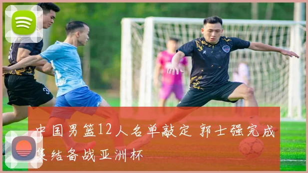 中国男篮12人名单敲定 郭士强完成集结备战亚洲杯