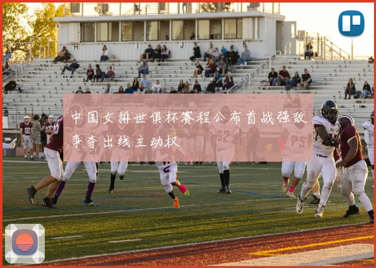 中国女排世俱杯赛程公布首战强敌争夺出线主动权