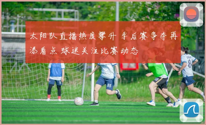 太阳队直播热度攀升 季后赛争夺再添看点 球迷关注比赛动态