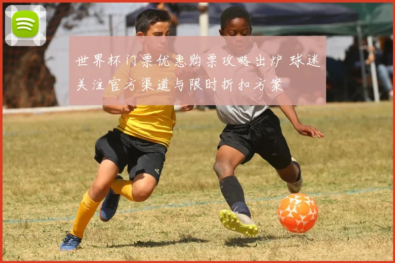 世界杯门票优惠购票攻略出炉 球迷关注官方渠道与限时折扣方案