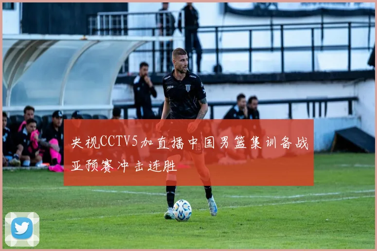 央视CCTV5加直播中国男篮集训备战亚预赛冲击连胜