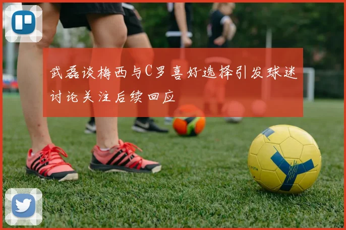 武磊谈梅西与C罗喜好选择引发球迷讨论关注后续回应