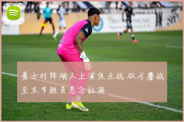 勇士对阵湖人上演焦点战 双方鏖战至末节胜负悬念拉满