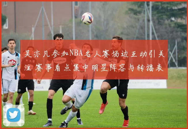 吴亦凡参加NBA名人赛场边互动引关注 赛事看点集中明星阵容与转播表现