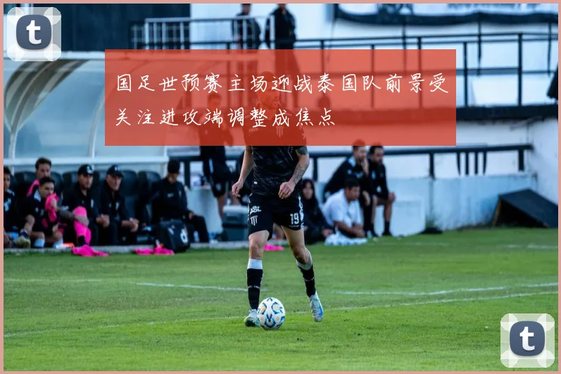 国足世预赛主场迎战泰国队前景受关注进攻端调整成焦点