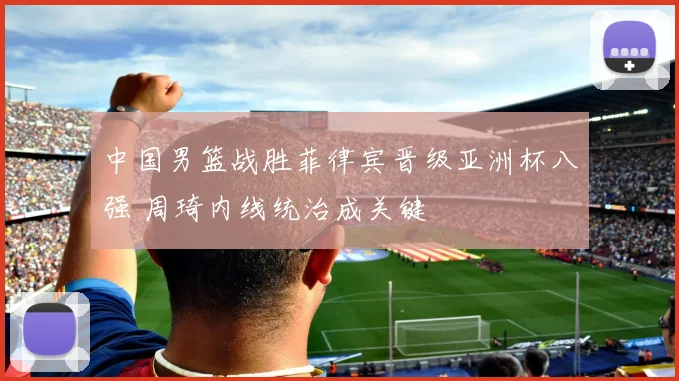 中国男篮战胜菲律宾晋级亚洲杯八强 周琦内线统治成关键