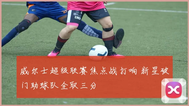 威尔士超级联赛焦点战打响 新星破门助球队全取三分