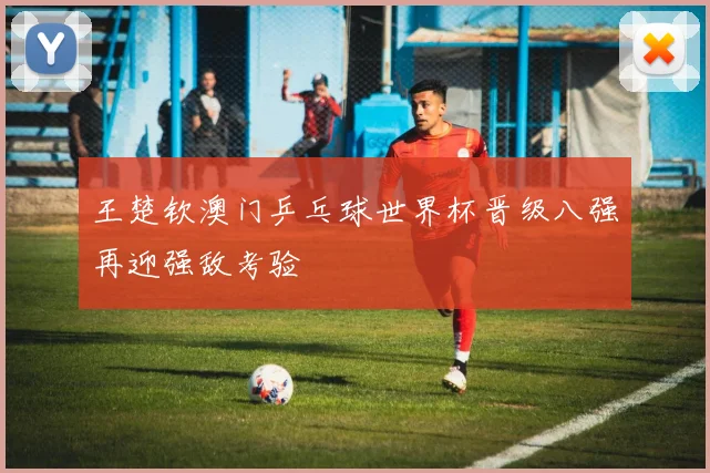 王楚钦澳门乒乓球世界杯晋级八强再迎强敌考验