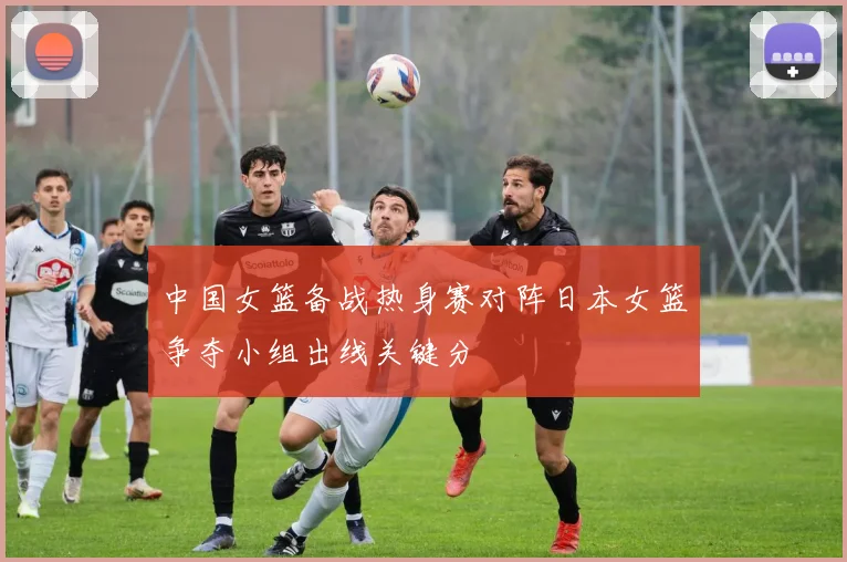 中国女篮备战热身赛对阵日本女篮争夺小组出线关键分