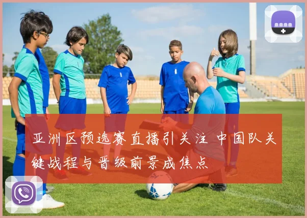 亚洲区预选赛直播引关注 中国队关键战程与晋级前景成焦点