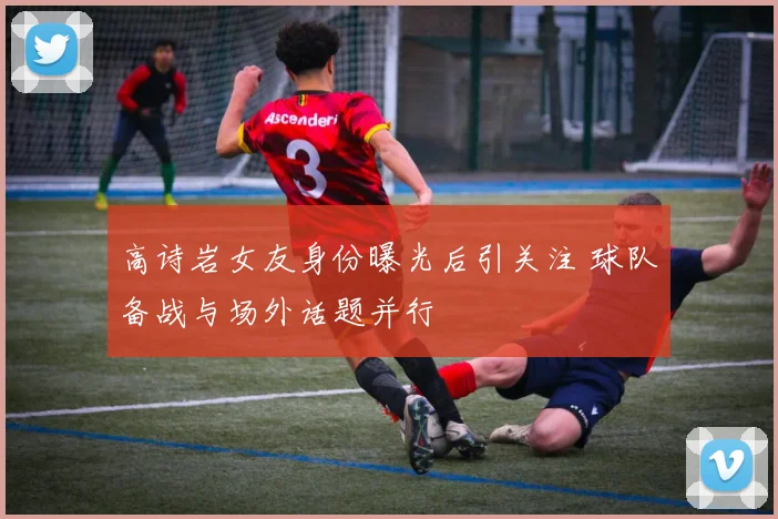 高诗岩女友身份曝光后引关注 球队备战与场外话题并行