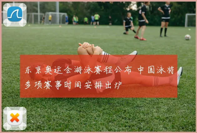 东京奥运会游泳赛程公布 中国泳将多项赛事时间安排出炉