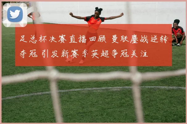 足总杯决赛直播回顾 曼联鏖战逆转夺冠 引发新赛季英超争冠关注
