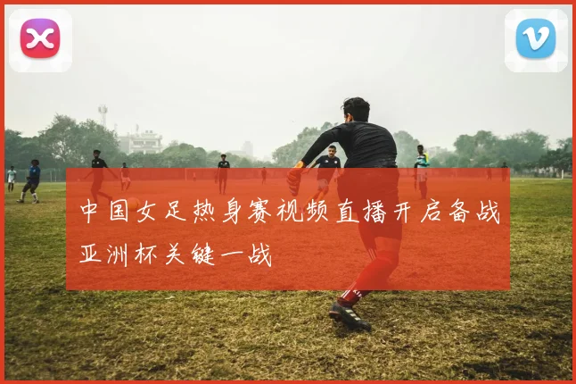 中国女足热身赛视频直播开启备战亚洲杯关键一战