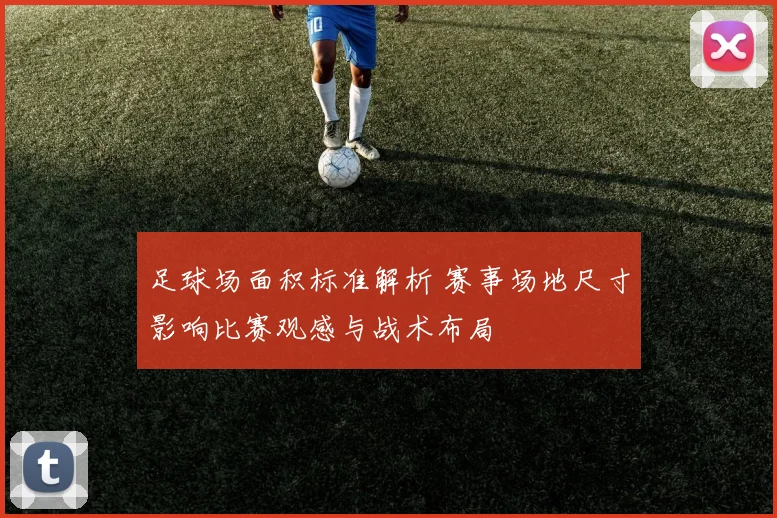 足球场面积标准解析 赛事场地尺寸影响比赛观感与战术布局