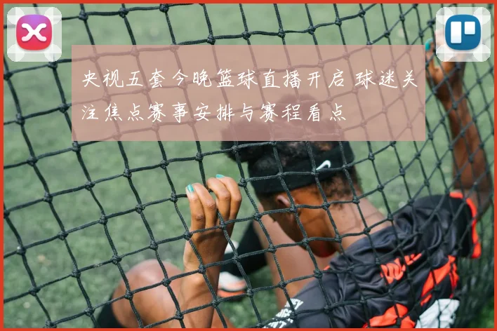 央视五套今晚篮球直播开启 球迷关注焦点赛事安排与赛程看点