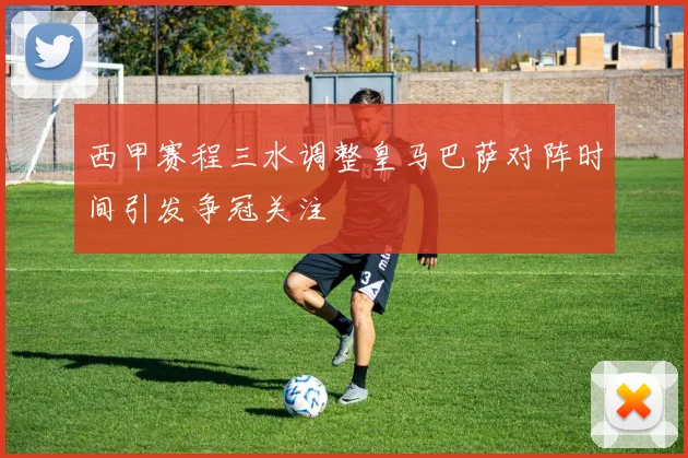 西甲赛程三水调整皇马巴萨对阵时间引发争冠关注