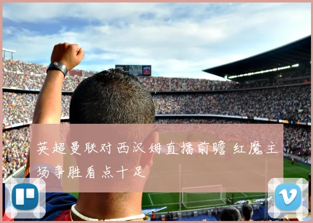 英超曼联对西汉姆直播前瞻 红魔主场争胜看点十足