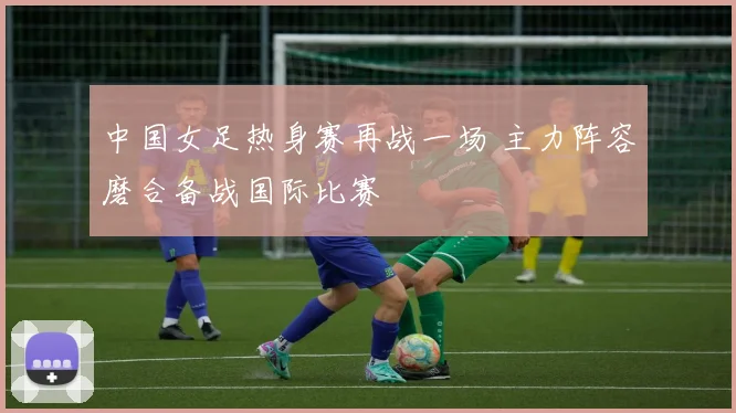 中国女足热身赛再战一场 主力阵容磨合备战国际比赛