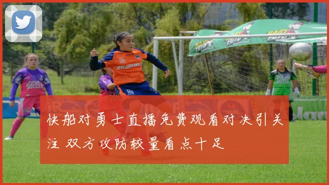 快船对勇士直播免费观看对决引关注 双方攻防较量看点十足